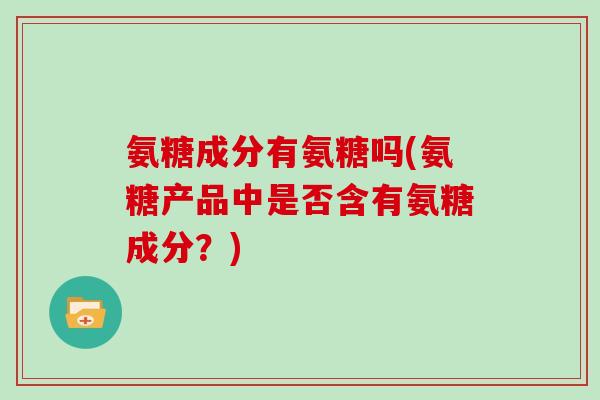氨糖成分有氨糖吗(氨糖产品中是否含有氨糖成分？)