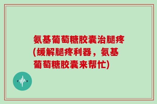 氨基葡萄糖胶囊腿疼(缓解腿疼利器,氨基葡萄糖胶囊来帮忙) 氨基葡萄糖胶囊腿疼(缓解腿疼利器,氨基葡萄糖胶囊来帮忙)