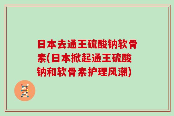 日本去通王硫酸钠软骨素(日本掀起通王硫酸钠和软骨素护理风潮)