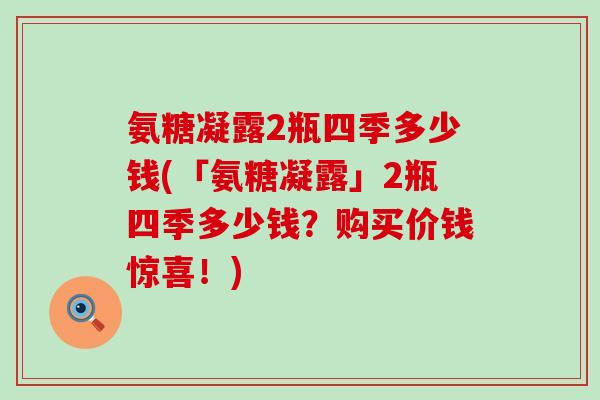 氨糖凝露2瓶四季多少钱(「氨糖凝露」2瓶四季多少钱?购买价钱惊喜!) 氨糖凝露2瓶四季多少钱(「氨糖凝露」2瓶四季多少钱?购买价钱惊喜!)