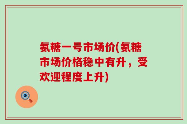 氨糖一号市场价(氨糖市场价格稳中有升,受欢迎程度上升) 氨糖一号市场价(氨糖市场价格稳中有升,受欢迎程度上升)