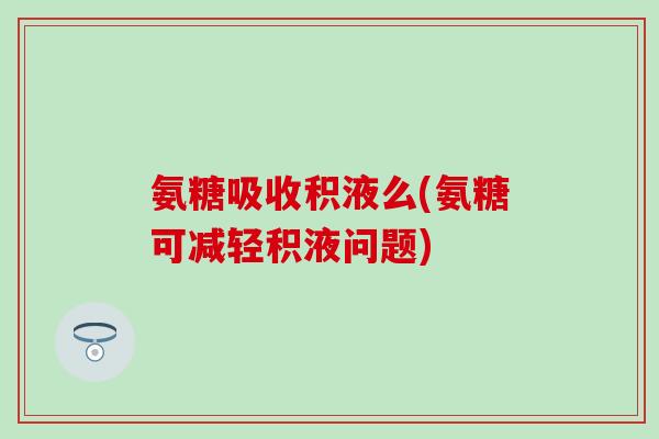 氨糖吸收积液么(氨糖可减轻积液问题) 氨糖吸收积液么(氨糖可减轻积液问题)