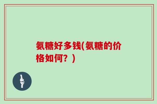 氨糖好多钱(氨糖的价格如何?) 氨糖好多钱(氨糖的价格如何?)