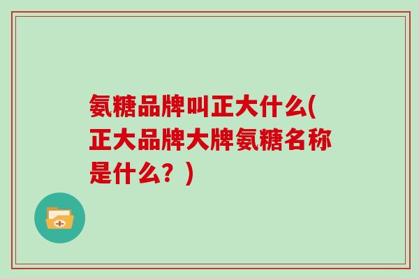 氨糖品牌叫正大什么(正大品牌大牌氨糖名称是什么？)