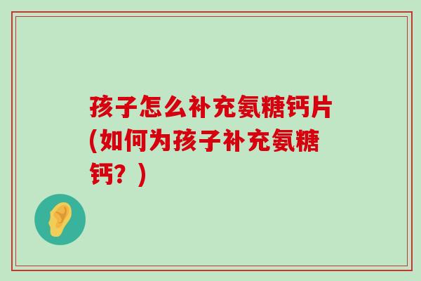 孩子怎么补充氨糖钙片(如何为孩子补充氨糖钙?) 孩子怎么补充氨糖钙片(如何为孩子补充氨糖钙?)