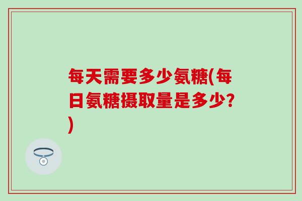 每天需要多少氨糖(每日氨糖摄取量是多少?) 每天需要多少氨糖(每日氨糖摄取量是多少?)