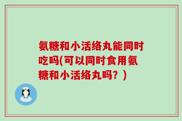 氨糖和小活络丸能同时吃吗(可以同时食用氨糖和小活络丸吗?) 氨糖和小活络丸能同时吃吗(可以同时食用氨糖和小活络丸吗?)