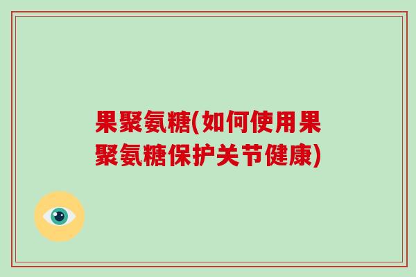 果聚氨糖(如何使用果聚氨糖保护关节健康)