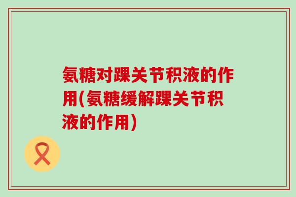 氨糖对踝关节积液的作用(氨糖缓解踝关节积液的作用) 氨糖对踝关节积液的作用(氨糖缓解踝关节积液的作用)