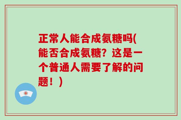 正常人能合成氨糖吗(能否合成氨糖？这是一个普通人需要了解的问题！)