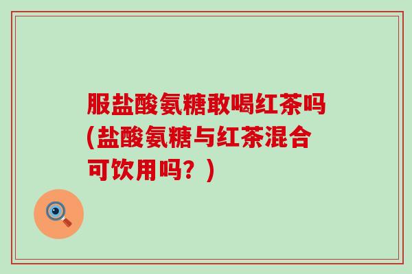 服盐酸氨糖敢喝红茶吗(盐酸氨糖与红茶混合可饮用吗？)
