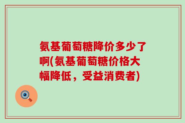 氨基葡萄糖降价多少了啊(氨基葡萄糖价格大幅降低,受益消费者) 氨基葡萄糖降价多少了啊(氨基葡萄糖价格大幅降低,受益消费者)