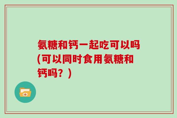 氨糖和钙一起吃可以吗(可以同时食用氨糖和钙吗?) 氨糖和钙一起吃可以吗(可以同时食用氨糖和钙吗?)
