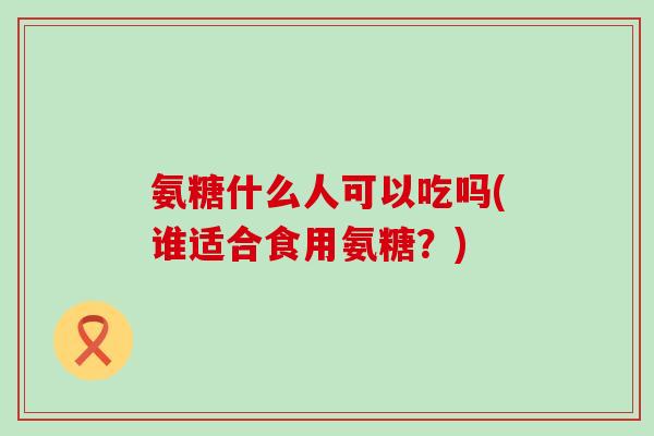 氨糖什么人可以吃吗(谁适合食用氨糖？)
