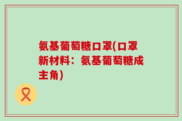 氨基葡萄糖口罩(口罩新材料:氨基葡萄糖成主角) 氨基葡萄糖口罩(口罩新材料:氨基葡萄糖成主角)