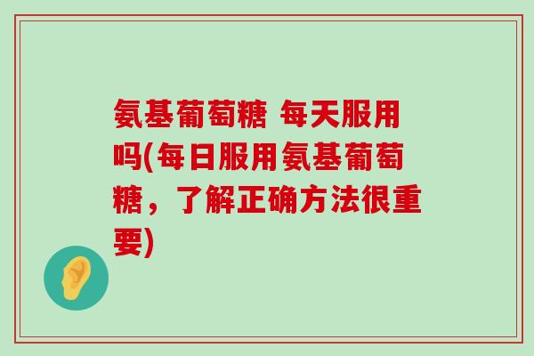 氨基葡萄糖 每天服用吗(每日服用氨基葡萄糖,了解正确方法很重要) 氨基葡萄糖 每天服用吗(每日服用氨基葡萄糖,了解正确方法很重要)