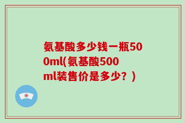 氨基酸多少钱一瓶500ml(氨基酸500ml装售价是多少?) 氨基酸多少钱一瓶500ml(氨基酸500ml装售价是多少?)