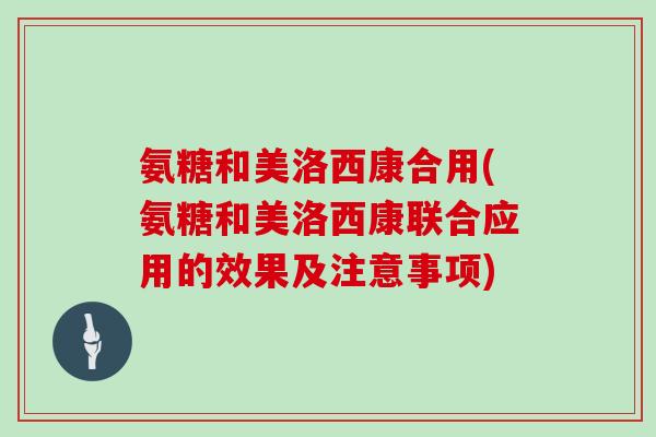 氨糖和美洛西康合用(氨糖和美洛西康联合应用的效果及注意事项) 氨糖和美洛西康合用(氨糖和美洛西康联合应用的效果及注意事项)