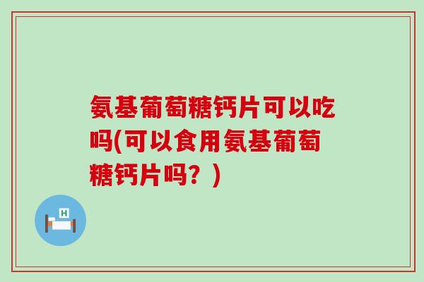 氨基葡萄糖钙片可以吃吗(可以食用氨基葡萄糖钙片吗?) 氨基葡萄糖钙片可以吃吗(可以食用氨基葡萄糖钙片吗?)