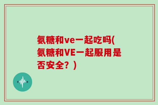氨糖和ve一起吃吗(氨糖和VE一起服用是否安全？)