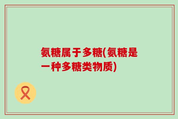 氨糖属于多糖(氨糖是一种多糖类物质) 氨糖属于多糖(氨糖是一种多糖类物质)