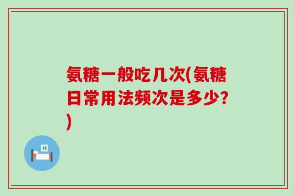 氨糖一般吃几次(氨糖日常用法频次是多少?) 氨糖一般吃几次(氨糖日常用法频次是多少?)