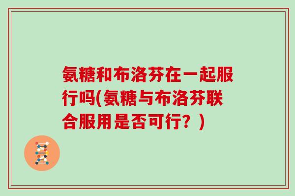 氨糖和布洛芬在一起服行吗(氨糖与布洛芬联合服用是否可行?) 氨糖和布洛芬在一起服行吗(氨糖与布洛芬联合服用是否可行?)