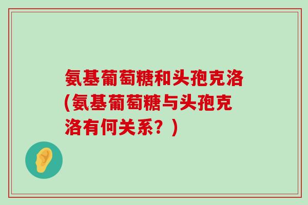 氨基葡萄糖和头孢克洛(氨基葡萄糖与头孢克洛有何关系?) 氨基葡萄糖和头孢克洛(氨基葡萄糖与头孢克洛有何关系?)