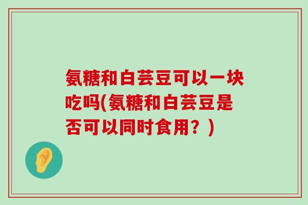 氨糖和白芸豆可以一块吃吗(氨糖和白芸豆是否可以同时食用?) 氨糖和白芸豆可以一块吃吗(氨糖和白芸豆是否可以同时食用?)