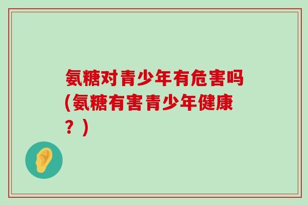 氨糖对青少年有危害吗(氨糖有害青少年健康?) 氨糖对青少年有危害吗(氨糖有害青少年健康?)