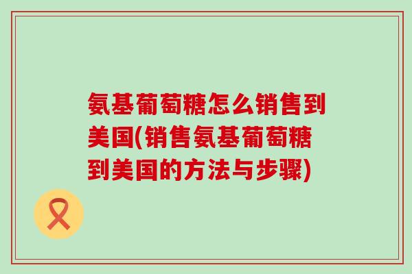 氨基葡萄糖怎么销售到美国(销售氨基葡萄糖到美国的方法与步骤)