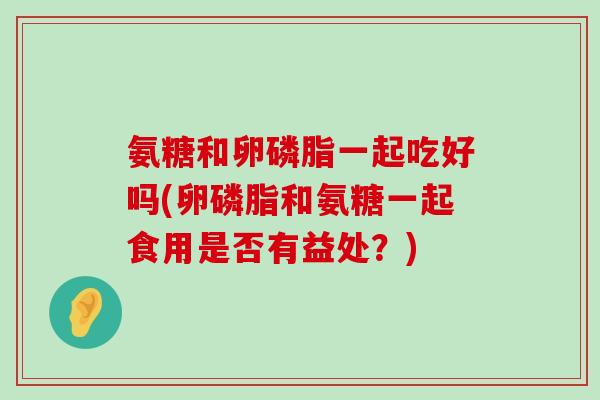 氨糖和卵磷脂一起吃好吗(卵磷脂和氨糖一起食用是否有益处？)