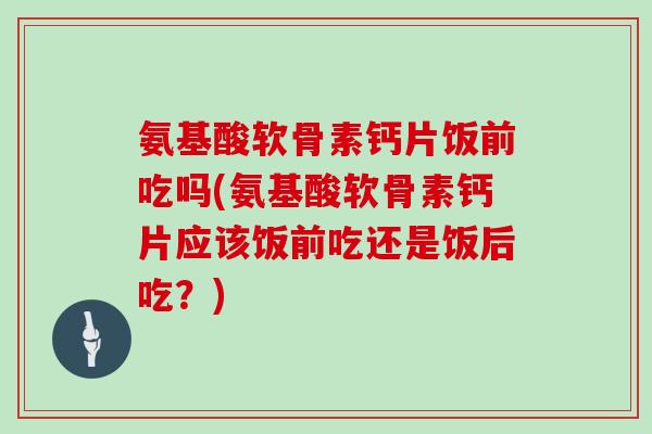氨基酸软骨素钙片饭前吃吗(氨基酸软骨素钙片应该饭前吃还是饭后吃？)