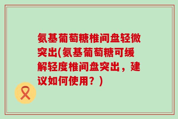 氨基葡萄糖椎间盘轻微突出(氨基葡萄糖可缓解轻度椎间盘突出，建议如何使用？)