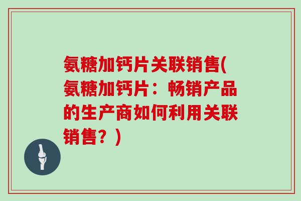氨糖加钙片关联销售(氨糖加钙片:畅销产品的生产商如何利用关联销售?) 氨糖加钙片关联销售(氨糖加钙片:畅销产品的生产商如何利用关联销售?)
