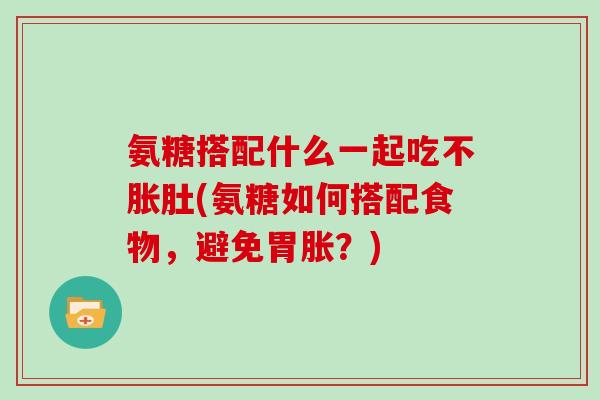 氨糖搭配什么一起吃不胀肚(氨糖如何搭配食物,避免胃胀?) 氨糖搭配什么一起吃不胀肚(氨糖如何搭配食物,避免胃胀?)