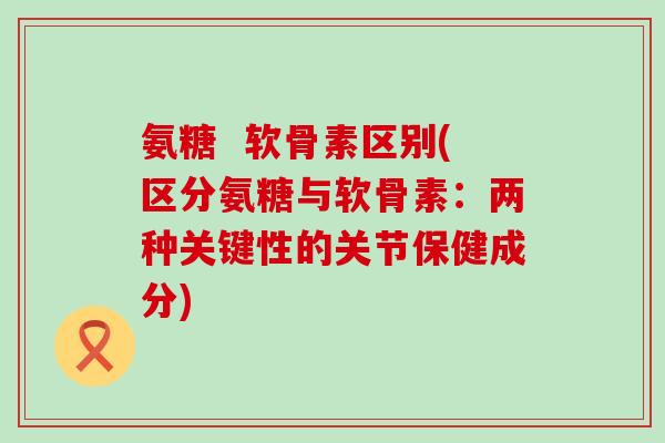 氨糖  软骨素区别(区分氨糖与软骨素：两种关键性的关节保健成分)