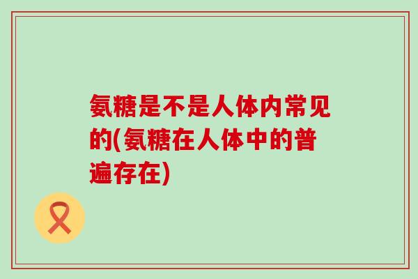 氨糖是不是人体内常见的(氨糖在人体中的普遍存在) 氨糖是不是人体内常见的(氨糖在人体中的普遍存在)
