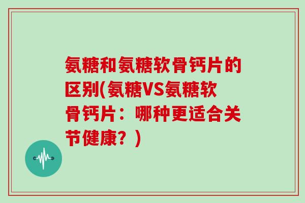 氨糖和氨糖软骨钙片的区别(氨糖VS氨糖软骨钙片:哪种更适合关节健康?) 氨糖和氨糖软骨钙片的区别(氨糖VS氨糖软骨钙片:哪种更适合关节健康?)