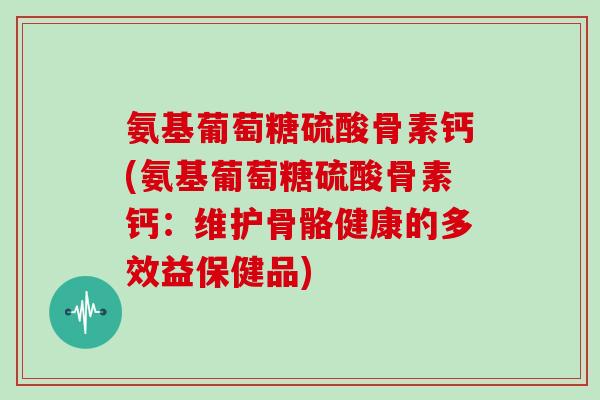 氨基葡萄糖硫酸骨素钙(氨基葡萄糖硫酸骨素钙:维护骨骼健康的多效益保健品) 氨基葡萄糖硫酸骨素钙(氨基葡萄糖硫酸骨素钙:维护骨骼健康的多效益保健品)