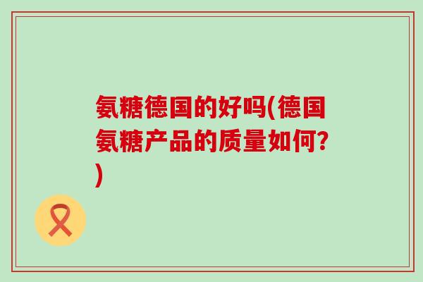 氨糖德国的好吗(德国氨糖产品的质量如何?) 氨糖德国的好吗(德国氨糖产品的质量如何?)
