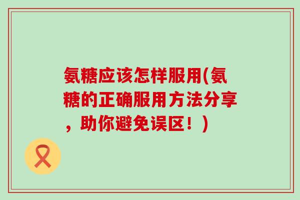 氨糖应该怎样服用(氨糖的正确服用方法分享,助你避免误区!) 氨糖应该怎样服用(氨糖的正确服用方法分享,助你避免误区!)