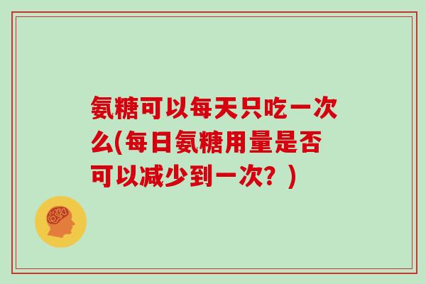 氨糖可以每天只吃一次么(每日氨糖用量是否可以减少到一次？)