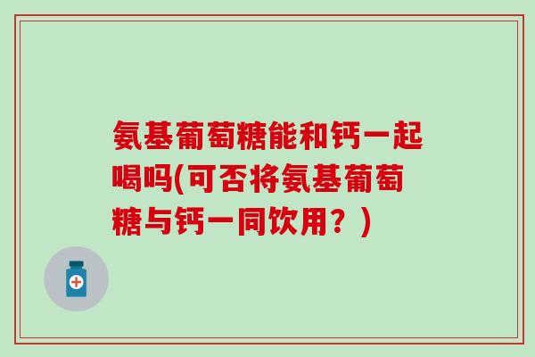 氨基葡萄糖能和钙一起喝吗(可否将氨基葡萄糖与钙一同饮用？)