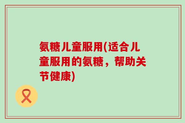 氨糖儿童服用(适合儿童服用的氨糖，帮助关节健康)