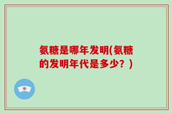 氨糖是哪年发明(氨糖的发明年代是多少?) 氨糖是哪年发明(氨糖的发明年代是多少?)