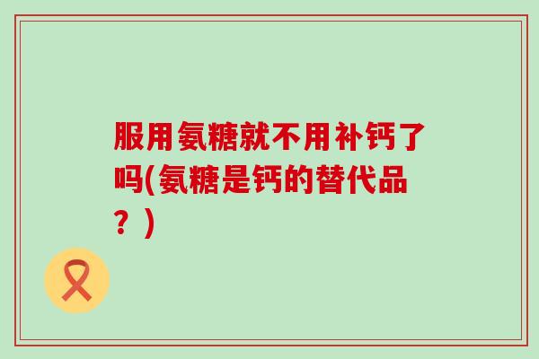 服用氨糖就不用补钙了吗(氨糖是钙的替代品？)