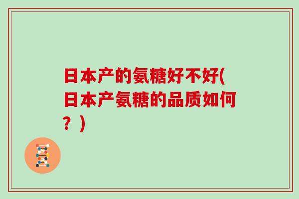 日本产的氨糖好不好(日本产氨糖的品质如何?) 日本产的氨糖好不好(日本产氨糖的品质如何?)
