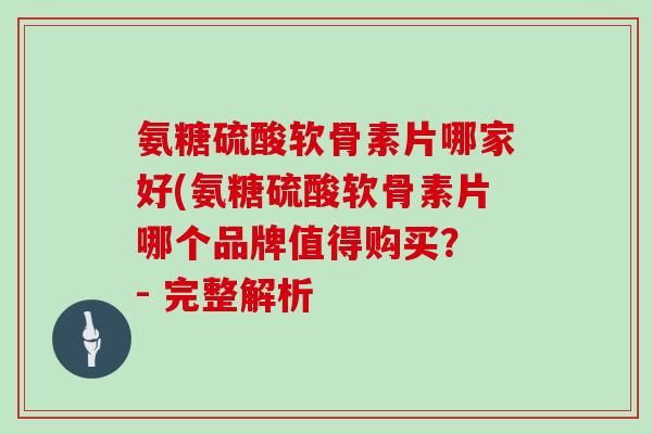 氨糖硫酸软骨素片哪家好(氨糖硫酸软骨素片哪个品牌值得购买? - 完整解析 氨糖硫酸软骨素片哪家好(氨糖硫酸软骨素片哪个品牌值得购买? - 完整解析
