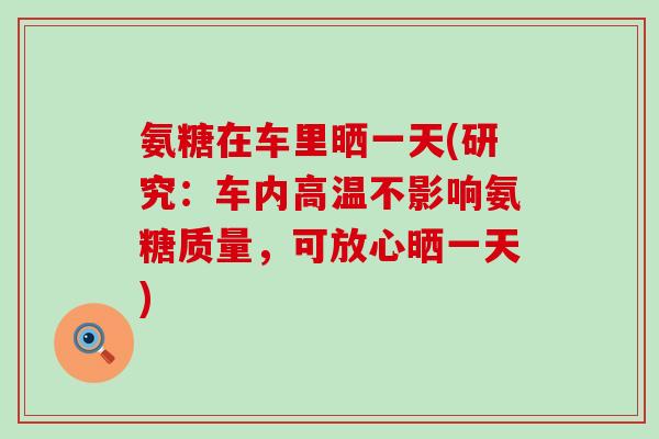 氨糖在车里晒一天(研究:车内高温不影响氨糖质量,可放心晒一天) 氨糖在车里晒一天(研究:车内高温不影响氨糖质量,可放心晒一天)